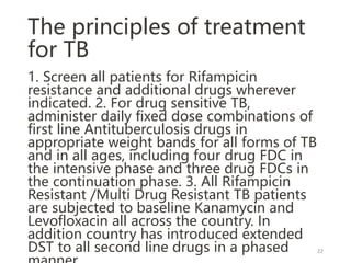 The principles of treatment
for TB
1. Screen all patients for Rifampicin
resistance and additional drugs wherever
indicated. 2. For drug sensitive TB,
administer daily fixed dose combinations of
first line Antituberculosis drugs in
appropriate weight bands for all forms of TB
and in all ages, including four drug FDC in
the intensive phase and three drug FDCs in
the continuation phase. 3. All Rifampicin
Resistant /Multi Drug Resistant TB patients
are subjected to baseline Kanamycin and
Levofloxacin all across the country. In
addition country has introduced extended
DST to all second line drugs in a phased 22
 