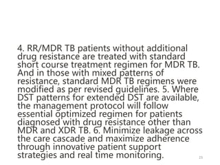 4. RR/MDR TB patients without additional
drug resistance are treated with standard
short course treatment regimen for MDR TB.
And in those with mixed patterns of
resistance, standard MDR TB regimens were
modified as per revised guidelines. 5. Where
DST patterns for extended DST are available,
the management protocol will follow
essential optimized regimen for patients
diagnosed with drug resistance other than
MDR and XDR TB. 6. Minimize leakage across
the care cascade and maximize adherence
through innovative patient support
strategies and real time monitoring. 23
 