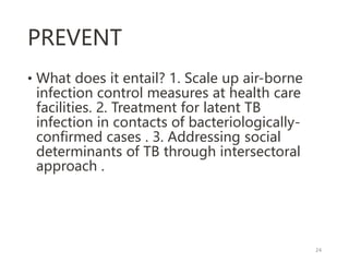 PREVENT
• What does it entail? 1. Scale up air-borne
infection control measures at health care
facilities. 2. Treatment for latent TB
infection in contacts of bacteriologically-
confirmed cases . 3. Addressing social
determinants of TB through intersectoral
approach .
24
 