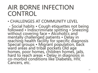 AIR BORNE INFECTION
CONTROL
• CHALLENGES AT COMMUNITY LEVEL
- Social habits • Cough etiquettes not being
followed • Indiscriminate spitting • Sneezing
without covering face • Alcoholics and
mentally challenged patients • Delay in
reaching health facility for specific diagnosis
Special groups • Migrant population, back
ward areas and tribal pockets Old age
homes, poor homes, children homes, jails,
hard to reach areas • Delay in diagnosis in
co-morbid conditions like Diabetes, HIV,
Cancers, etc.
26
 