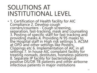 SOLUTIONS AT
INSTITUTIONAL LEVEL
• 1. Certification of Health facility for AIC
Compliance 2. Develop cough
corners/counters - Cough screening,
separation, fast-tracking, mask and counseling
3. Posting of specific staff for fast tracking and
providing masks 4. Providing N 95 masks to
the Hospital staff in High risk settings 5. ACSM
at OPD and other settings like Posters,
Clippings etc 6. Implementation of AIC in all
settings 7. In house AIC complaint facility for
treating nomads, destitutes, homeless patients
8. Separate IP facility for bacteriological
positive DS/DR TB patients and other airborne
infectious patients in major institutions
28
 