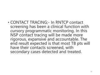 • CONTACT TRACING;- In RNTCP contact
screening has been a clinical function with
cursory programmatic monitoring. In this
NSP contact tracing will be made more
rigorous, expansive and accountable. The
end result expected is that most TB pts will
have their contacts screened, with
secondary cases detected and treated.
30
 