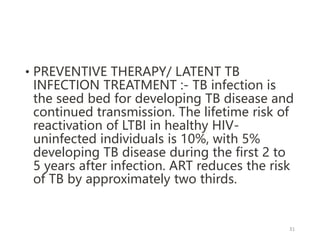 • PREVENTIVE THERAPY/ LATENT TB
INFECTION TREATMENT :- TB infection is
the seed bed for developing TB disease and
continued transmission. The lifetime risk of
reactivation of LTBI in healthy HIV-
uninfected individuals is 10%, with 5%
developing TB disease during the first 2 to
5 years after infection. ART reduces the risk
of TB by approximately two thirds.
31
 