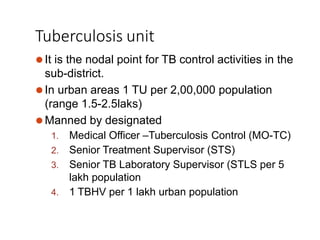 Tuberculosis unit
⚫It is the nodal point for TB control activities in the
sub-district.
⚫In urban areas 1 TU per 2,00,000 population
(range 1.5-2.5laks)
⚫Manned by designated
1. Medical Officer –Tuberculosis Control (MO-TC)
2. Senior Treatment Supervisor (STS)
3. Senior TB Laboratory Supervisor (STLS per 5
lakh population
4. 1 TBHV per 1 lakh urban population
 