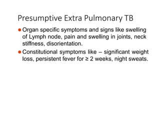 Presumptive Extra Pulmonary TB
⚫Organ specific symptoms and signs like swelling
of Lymph node, pain and swelling in joints, neck
stiffness, disorientation.
⚫Constitutional symptoms like – significant weight
loss, persistent fever for ≥ 2 weeks, night sweats.
 