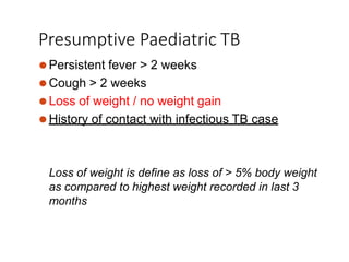 Presumptive Paediatric TB
⚫Persistent fever > 2 weeks
⚫Cough > 2 weeks
⚫Loss of weight / no weight gain
⚫History of contact with infectious TB case
Loss of weight is define as loss of > 5% body weight
as compared to highest weight recorded in last 3
months
 