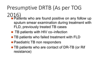 Presumptive DRTB (As per TOG
2016)
⚫Patients who are found positive on any follow up
sputum smear examination during treatment with
FLD, previously treated TB cases
⚫ TB patients with HIV co–infection
⚫TB patients who failed treatment with FLD
⚫Paediatric TB non responders
⚫TB patients who are contact of DR-TB (or Rif
resistance)
 