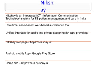 Niksh
ay
Nikshay is an Integrated ICT (Information Communication
Technology) system for TB patient management and care in India
Real-time, case-based, web-based surveillance tool
Unified interface for public and private sector health care providers
Nikshay webpage - https://Nikshay.in
Android mobileApp - Google Play Store
Demo site – https://beta.nikshay.in
 