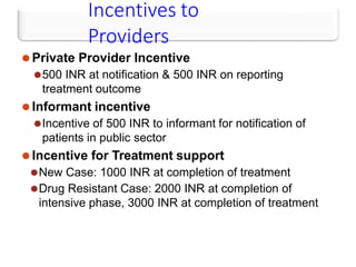 Incentives to
Providers
⚫Private Provider Incentive
⚫500 INR at notification & 500 INR on reporting
treatment outcome
⚫Informant incentive
⚫Incentive of 500 INR to informant for notification of
patients in public sector
⚫Incentive for Treatment support
⚫New Case: 1000 INR at completion of treatment
⚫Drug Resistant Case: 2000 INR at completion of
intensive phase, 3000 INR at completion of treatment
 