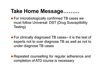 Take Home Message………
⚫For microbiologically confirmed TB cases we
must follow Universal DST (Drug Susceptibility
Testing)
⚫For clinically diagnosed TB cases– it is the test of
experts not to over diagnose TB as well as not to
under diagnose TB cases
⚫Repeated counselling for regular adherence and
completion of ATD course is necessary
 