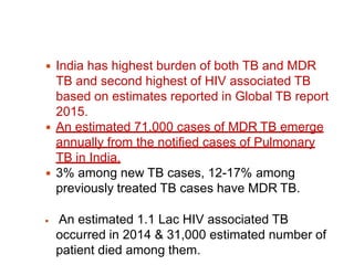 ◾ India has highest burden of both TB and MDR
TB and second highest of HIV associated TB
based on estimates reported in Global TB report
2015.
◾ An estimated 71,000 cases of MDR TB emerge
annually from the notified cases of Pulmonary
TB in India.
◾ 3% among new TB cases, 12-17% among
previously treated TB cases have MDR TB.
◾ An estimated 1.1 Lac HIV associated TB
occurred in 2014 & 31,000 estimated number of
patient died among them.
 