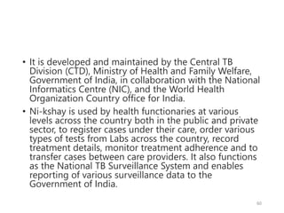 • It is developed and maintained by the Central TB
Division (CTD), Ministry of Health and Family Welfare,
Government of India, in collaboration with the National
Informatics Centre (NIC), and the World Health
Organization Country office for India.
• Ni-kshay is used by health functionaries at various
levels across the country both in the public and private
sector, to register cases under their care, order various
types of tests from Labs across the country, record
treatment details, monitor treatment adherence and to
transfer cases between care providers. It also functions
as the National TB Surveillance System and enables
reporting of various surveillance data to the
Government of India.
60
 