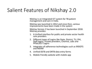 Salient Features of Nikshay 2.0
Nikshay is an Integrated ICT system for TB patient
management and care in India.
Nikshay was launched in 2012 and since then, various
improvements have been made in the system
Nikshay Version 2 has been launched in September 2018.
Nikshay provides-
1. A Unified interface for public and private sector health
care providers
2. Different types of Logins like State, District, TU, PHI,
Staff logins, Private providers, Chemist, Labs and
PPSA/JEET Logins
3. Integrates all adherence technologies such as 99DOTS
and MERM
4. Unified DSTB and DRTB data entry forms
5. Mobile friendly website with mobile app
 