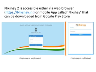 Nikshay 2 is accessible either via web browser
(https://Nikshay.in ) or mobile App called ‘Nikshay’ that
can be downloaded from Google Play Store
( log in page in web browser) ( log in page in mobileApp)
 