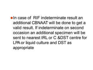 ⚫In case of RIF indeterminate result an
additional CBNAAT will be done to get a
valid result. If indeterminate on second
occasion an additional specimen will be
sent to nearest IRL or C &DST centre for
LPA or liquid culture and DST as
appropriate
 