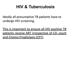 Ideally all presumptive TB patients have to
undergo HIV screening.
This is important to ensure all HIV positive TB
patients receive ART irrespective of CD4 count
and Chemo Prophylaxis (CPT).
HIV & Tuberculosis
 
