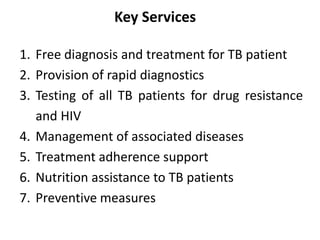 Key Services
1. Free diagnosis and treatment for TB patient
2. Provision of rapid diagnostics
3. Testing of all TB patients for drug resistance
and HIV
4. Management of associated diseases
5. Treatment adherence support
6. Nutrition assistance to TB patients
7. Preventive measures
 