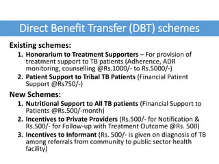 Direct Benefit Transfer (DBT) schemes
Existing schemes:
1. Honorarium to Treatment Supporters – For provision of
treatment support to TB patients (Adherence, ADR
monitoring, counselling @Rs.1000/- to Rs.5000/-)
2. Patient Support to Tribal TB Patients (Financial Patient
Support @Rs750/-)
New Schemes:
1. Nutritional Support to All TB patients (Financial Support to
Patients @Rs.500/-month)
2. Incentives to Private Providers (Rs.500/- for Notification &
Rs.500/- for Follow-up with Treatment Outcome @Rs. 500)
3. Incentives to Informant (Rs. 500/- is given on diagnosis of TB
among referrals from community to public sector health
facility)
 