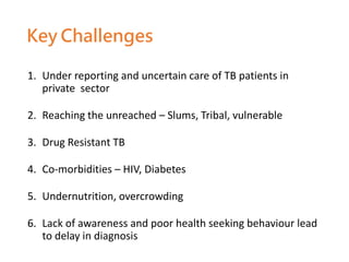 1. Under reporting and uncertain care of TB patients in
private sector
2. Reaching the unreached – Slums, Tribal, vulnerable
3. Drug Resistant TB
4. Co-morbidities – HIV, Diabetes
5. Undernutrition, overcrowding
6. Lack of awareness and poor health seeking behaviour lead
to delay in diagnosis
Key Challenges
 