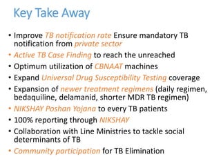 Key Take Away
• Improve TB notification rate Ensure mandatory TB
notification from private sector
• Active TB Case Finding to reach the unreached
• Optimum utilization of CBNAAT machines
• Expand Universal Drug Susceptibility Testing coverage
• Expansion of newer treatment regimens (daily regimen,
bedaquiline, delamanid, shorter MDR TB regimen)
• NIKSHAY Poshan Yojana to every TB patients
• 100% reporting through NIKSHAY
• Collaboration with Line Ministries to tackle social
determinants of TB
• Community participation for TB Elimination
 