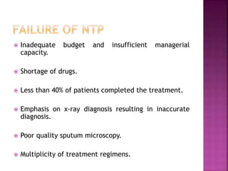  Inadequate budget and insufficient managerial
capacity.
 Shortage of drugs.
 Less than 40% of patients completed the treatment.
 Emphasis on x-ray diagnosis resulting in inaccurate
diagnosis.
 Poor quality sputum microscopy.
 Multiplicity of treatment regimens.
 