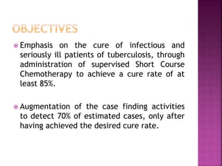 Emphasis on the cure of infectious and
seriously ill patients of tuberculosis, through
administration of supervised Short Course
Chemotherapy to achieve a cure rate of at
least 85%.
 Augmentation of the case finding activities
to detect 70% of estimated cases, only after
having achieved the desired cure rate.
 
