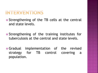  Strengthening of the TB cells at the central
and state levels.
 Strengthening of the training institutes for
tuberculosis at the central and state levels.
 Gradual implementation of the revised
strategy for TB control covering a
population.
 