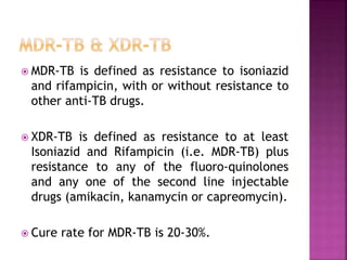  MDR-TB is defined as resistance to isoniazid
and rifampicin, with or without resistance to
other anti-TB drugs.
 XDR-TB is defined as resistance to at least
Isoniazid and Rifampicin (i.e. MDR-TB) plus
resistance to any of the fluoro-quinolones
and any one of the second line injectable
drugs (amikacin, kanamycin or capreomycin).
 Cure rate for MDR-TB is 20-30%.
 