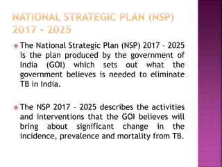  The National Strategic Plan (NSP) 2017 – 2025
is the plan produced by the government of
India (GOI) which sets out what the
government believes is needed to eliminate
TB in India.
 The NSP 2017 – 2025 describes the activities
and interventions that the GOI believes will
bring about significant change in the
incidence, prevalence and mortality from TB.
 