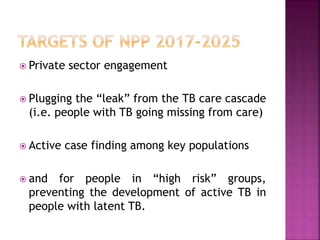  Private sector engagement
 Plugging the “leak” from the TB care cascade
(i.e. people with TB going missing from care)
 Active case finding among key populations
 and for people in “high risk” groups,
preventing the development of active TB in
people with latent TB.
 