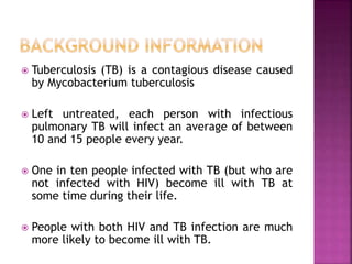 Tuberculosis (TB) is a contagious disease caused
by Mycobacterium tuberculosis
 Left untreated, each person with infectious
pulmonary TB will infect an average of between
10 and 15 people every year.
 One in ten people infected with TB (but who are
not infected with HIV) become ill with TB at
some time during their life.
 People with both HIV and TB infection are much
more likely to become ill with TB.
 
