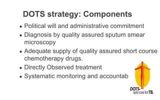 DOTS strategy: Components
● Political will and administrative commitment
● Diagnosis by quality assured sputum smear
microscopy
● Adequate supply of quality assured short course
chemotherapy drugs.
● Directly Observed treatment
● Systematic monitoring and accountability
 