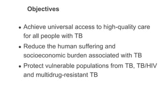 Objectives
● Achieve universal access to high-quality care
for all people with TB
● Reduce the human suffering and
socioeconomic burden associated with TB
● Protect vulnerable populations from TB, TB/HIV
and multidrug-resistant TB
 