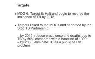 Targets
● MDG 6, Target 8: Halt and begin to reverse the
incidence of TB by 2015
● Targets linked to the MDGs and endorsed by the
Stop TB Partnership:
– by 2015: reduce prevalence and deaths due to
TB by 50% compared with a baseline of 1990
– by 2050: eliminate TB as a public health
problem
 