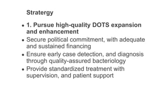 Stratergy
● 1. Pursue high-quality DOTS expansion
and enhancement
● Secure political commitment, with adequate
and sustained financing
● Ensure early case detection, and diagnosis
through quality-assured bacteriology
● Provide standardized treatment with
supervision, and patient support
 