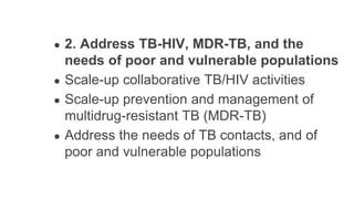 ● 2. Address TB-HIV, MDR-TB, and the
needs of poor and vulnerable populations
● Scale-up collaborative TB/HIV activities
● Scale-up prevention and management of
multidrug-resistant TB (MDR-TB)
● Address the needs of TB contacts, and of
poor and vulnerable populations
 