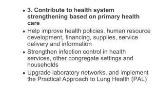 ● 3. Contribute to health system
strengthening based on primary health
care
● Help improve health policies, human resource
development, financing, supplies, service
delivery and information
● Strengthen infection control in health
services, other congregate settings and
households
● Upgrade laboratory networks, and implement
the Practical Approach to Lung Health (PAL)
 