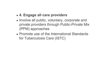 ● 4. Engage all care providers
● Involve all public, voluntary, corporate and
private providers through Public-Private Mix
(PPM) approaches
● Promote use of the International Standards
for Tuberculosis Care (ISTC)
 