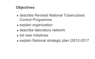 Objectives
● describe Revised National Tuberculosis
Control Programme
● explain organization
● describe laboratory network
● list new initiatives
● explain National strategic plan (2012-2017
 