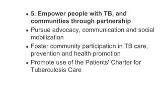 ● 5. Empower people with TB, and
communities through partnership
● Pursue advocacy, communication and social
mobilization
● Foster community participation in TB care,
prevention and health promotion
● Promote use of the Patients' Charter for
Tuberculosis Care
 