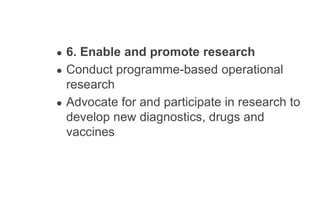 ● 6. Enable and promote research
● Conduct programme-based operational
research
● Advocate for and participate in research to
develop new diagnostics, drugs and
vaccines
 