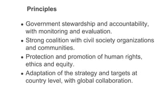 Principles
● Government stewardship and accountability,
with monitoring and evaluation.
● Strong coalition with civil society organizations
and communities.
● Protection and promotion of human rights,
ethics and equity.
● Adaptation of the strategy and targets at
country level, with global collaboration.
 
