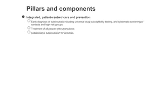 Pillars and components
● Integrated, patient-centred care and prevention
○Early diagnosis of tuberculosis including universal drug-susceptibility testing, and systematic screening of
contacts and high-risk groups.
○Treatment of all people with tuberculosis
○Collaborative tuberculosis/HIV activities,
 