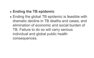 ● Ending the TB epidemic
● Ending the global TB epidemic is feasible with
dramatic decline in TB deaths and cases, and
elimination of economic and social burden of
TB. Failure to do so will carry serious
individual and global public health
consequences.
 