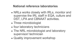 National reference laboratories
● NRLs works closely with IRLs, monitor and
supervise the IRL staff in EQA, culture and
DST, LPA and CBNAAT activities.
● Three microbiologist
● four laboratory technicians
● The NRL microbiologist and laboratory
supervisor/ technician
● Quality improvement workshop
 