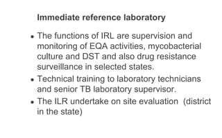 Immediate reference laboratory
● The functions of IRL are supervision and
monitoring of EQA activities, mycobacterial
culture and DST and also drug resistance
surveillance in selected states.
● Technical training to laboratory technicians
and senior TB laboratory supervisor.
● The ILR undertake on site evaluation (district
in the state)
 