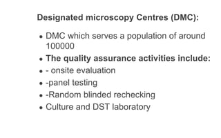 Designated microscopy Centres (DMC):
● DMC which serves a population of around
100000
● The quality assurance activities include:
● - onsite evaluation
● -panel testing
● -Random blinded rechecking
● Culture and DST laboratory
 