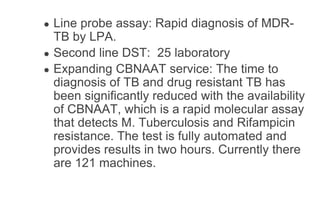 ● Line probe assay: Rapid diagnosis of MDR-
TB by LPA.
● Second line DST: 25 laboratory
● Expanding CBNAAT service: The time to
diagnosis of TB and drug resistant TB has
been significantly reduced with the availability
of CBNAAT, which is a rapid molecular assay
that detects M. Tuberculosis and Rifampicin
resistance. The test is fully automated and
provides results in two hours. Currently there
are 121 machines.
 