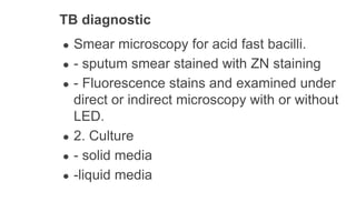 TB diagnostic
● Smear microscopy for acid fast bacilli.
● - sputum smear stained with ZN staining
● - Fluorescence stains and examined under
direct or indirect microscopy with or without
LED.
● 2. Culture
● - solid media
● -liquid media
 