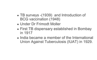 ● TB surveys -(1939) and Introduction of
BCG vaccination (1948)
● Under Dr Frimodt Moller
● First TB dispensary established in Bombay
in 1917
● India became a member of the International
Union Against Tuberculosis (IUAT) in 1929.
 